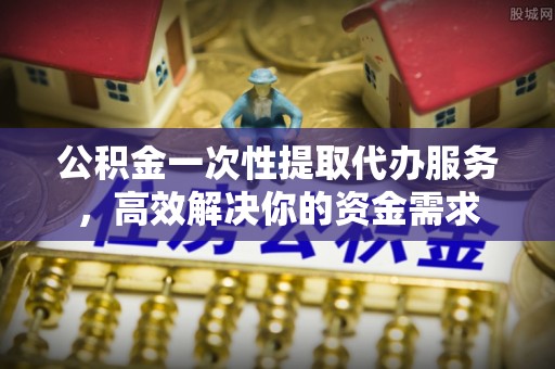 安泽公积金一次性提取代办服务，高效解决你的资金需求