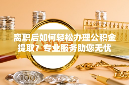 安泽离职后如何轻松办理公积金提取？专业服务助您无忧