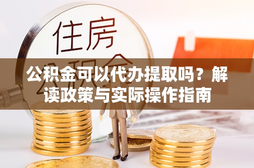 安泽公积金可以代办提取吗？解读政策与实际操作指南