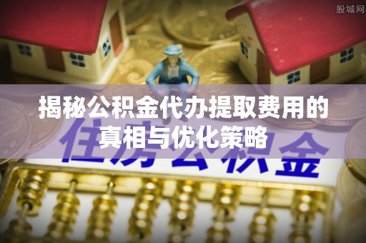 安泽揭秘公积金代办提取费用的真相与优化策略