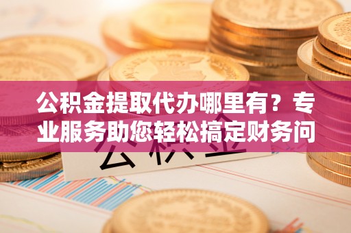 安泽公积金提取代办哪里有？专业服务助您轻松搞定财务问题