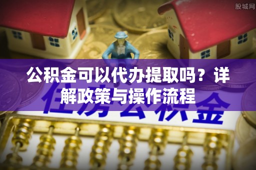 安泽公积金可以代办提取吗？详解政策与操作流程