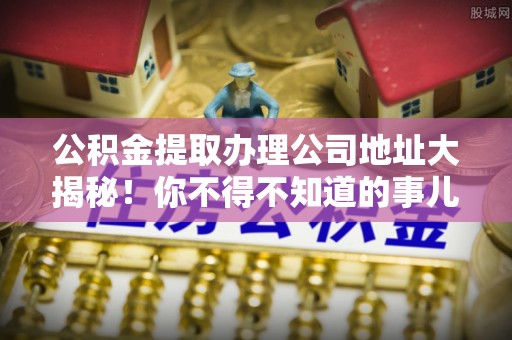 安泽公积金提取办理公司地址大揭秘！你不得不知道的事儿