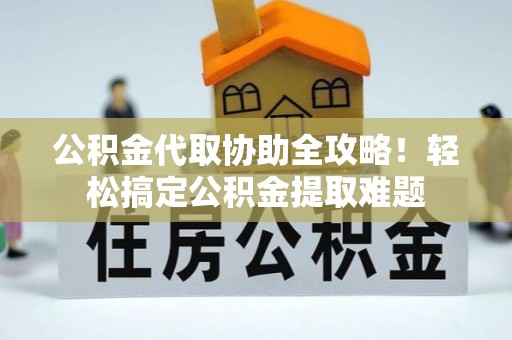 安泽公积金代取协助全攻略！轻松搞定公积金提取难题