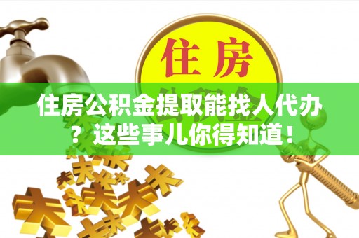安泽住房公积金提取能找人代办？这些事儿你得知道！