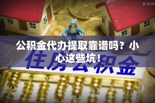 安泽公积金代办提取靠谱吗？小心这些坑！