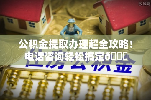 安泽公积金提取办理超全攻略！电话咨询轻松搞定😎