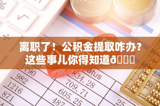 安泽离职了！公积金提取咋办？这些事儿你得知道😎
