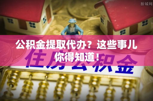 安泽公积金提取代办？这些事儿你得知道！