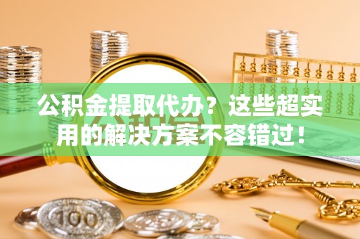 安泽公积金提取代办？这些超实用的解决方案不容错过！