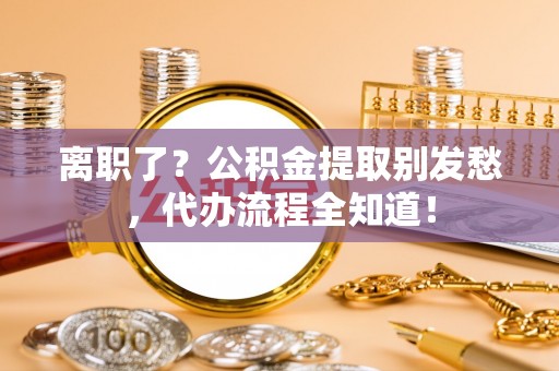 安泽离职了？公积金提取别发愁，代办流程全知道！