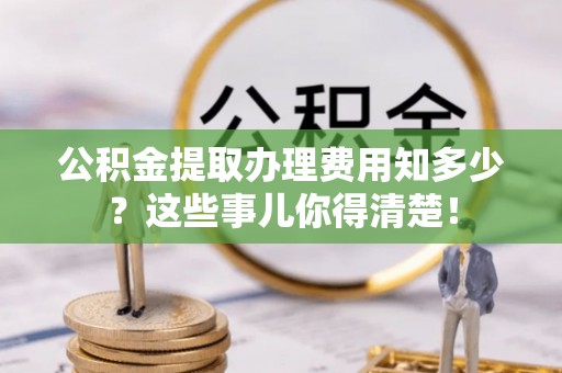 安泽公积金提取办理费用知多少？这些事儿你得清楚！
