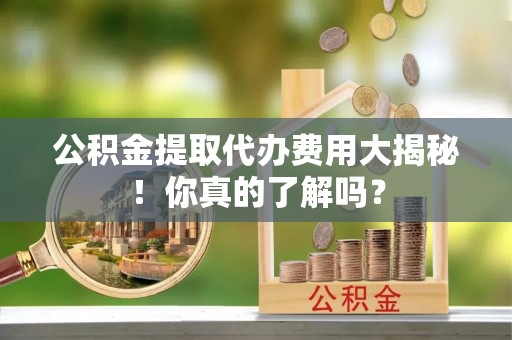 安泽公积金提取代办费用大揭秘！你真的了解吗？