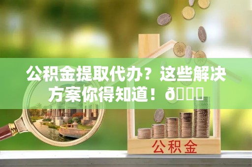 安泽公积金提取代办？这些解决方案你得知道！😎