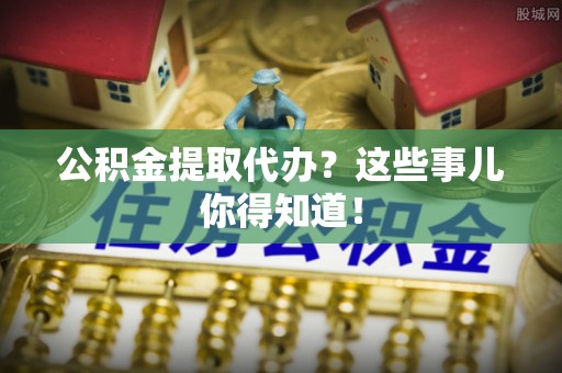 安泽公积金提取代办？这些事儿你得知道！