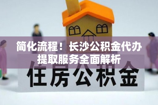 安泽简化流程！长沙公积金代办提取服务全面解析