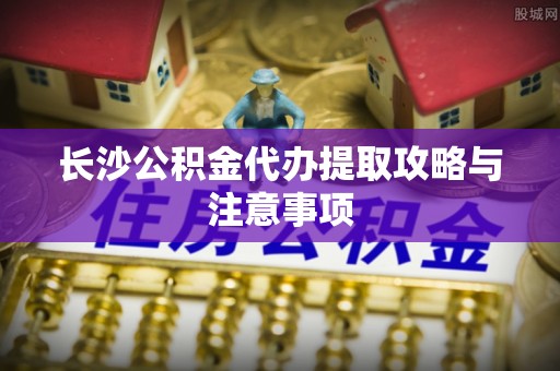 安泽长沙公积金代办提取攻略与注意事项
