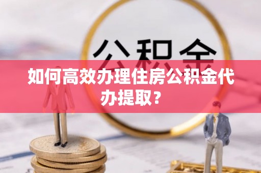 安泽如何高效办理住房公积金代办提取？