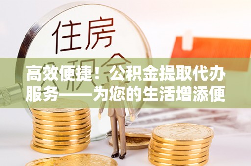 安泽高效便捷！公积金提取代办服务——为您的生活增添便利