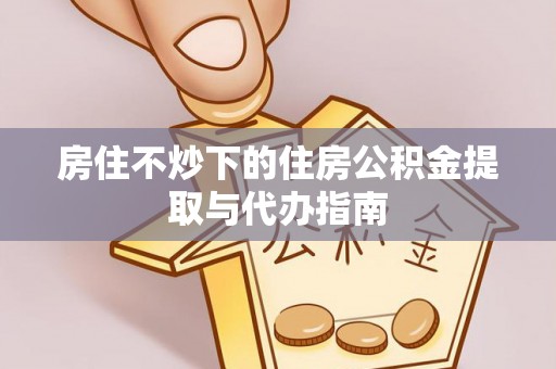 安泽房住不炒下的住房公积金提取与代办指南